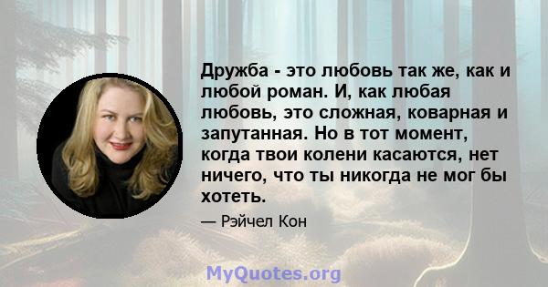 Дружба - это любовь так же, как и любой роман. И, как любая любовь, это сложная, коварная и запутанная. Но в тот момент, когда твои колени касаются, нет ничего, что ты никогда не мог бы хотеть.