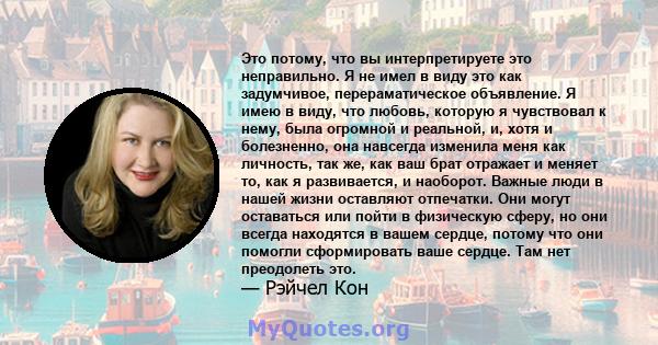 Это потому, что вы интерпретируете это неправильно. Я не имел в виду это как задумчивое, перераматическое объявление. Я имею в виду, что любовь, которую я чувствовал к нему, была огромной и реальной, и, хотя и