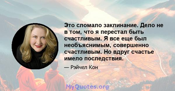 Это сломало заклинание. Дело не в том, что я перестал быть счастливым. Я все еще был необъяснимым, совершенно счастливым. Но вдруг счастье имело последствия.