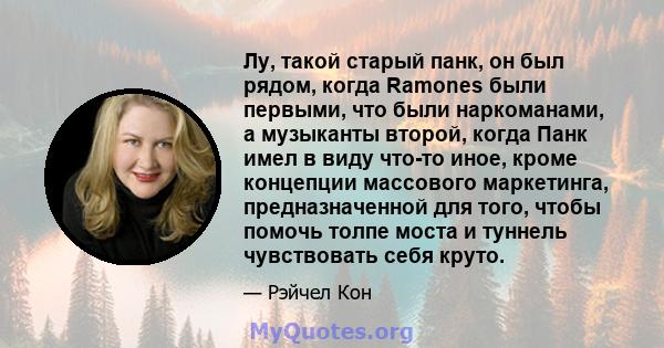 Лу, такой старый панк, он был рядом, когда Ramones были первыми, что были наркоманами, а музыканты второй, когда Панк имел в виду что-то иное, кроме концепции массового маркетинга, предназначенной для того, чтобы помочь 