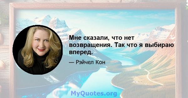 Мне сказали, что нет возвращения. Так что я выбираю вперед.