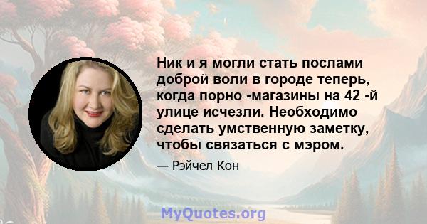 Ник и я могли стать послами доброй воли в городе теперь, когда порно -магазины на 42 -й улице исчезли. Необходимо сделать умственную заметку, чтобы связаться с мэром.