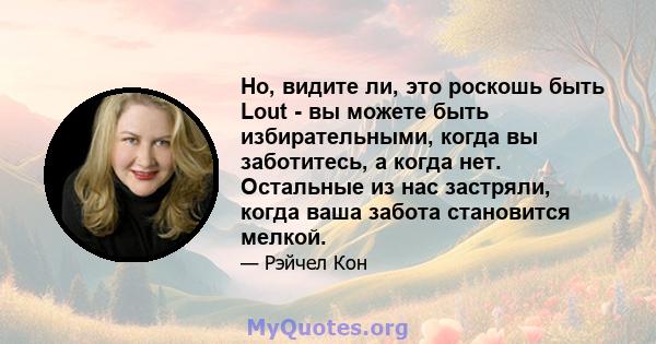 Но, видите ли, это роскошь быть Lout - вы можете быть избирательными, когда вы заботитесь, а когда нет. Остальные из нас застряли, когда ваша забота становится мелкой.