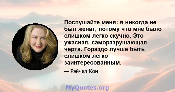 Послушайте меня: я никогда не был женат, потому что мне было слишком легко скучно. Это ужасная, саморазрушающая черта. Гораздо лучше быть слишком легко заинтересованным.