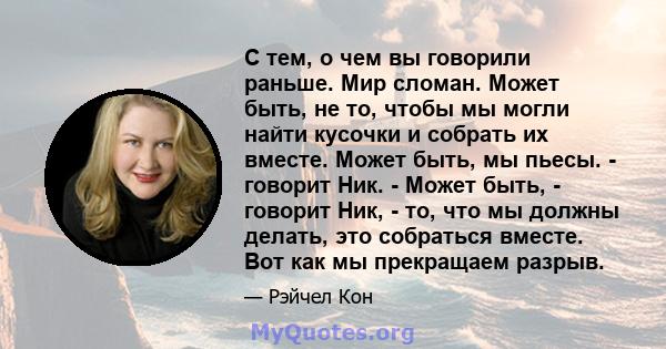 С тем, о чем вы говорили раньше. Мир сломан. Может быть, не то, чтобы мы могли найти кусочки и собрать их вместе. Может быть, мы пьесы. - говорит Ник. - Может быть, - говорит Ник, - то, что мы должны делать, это