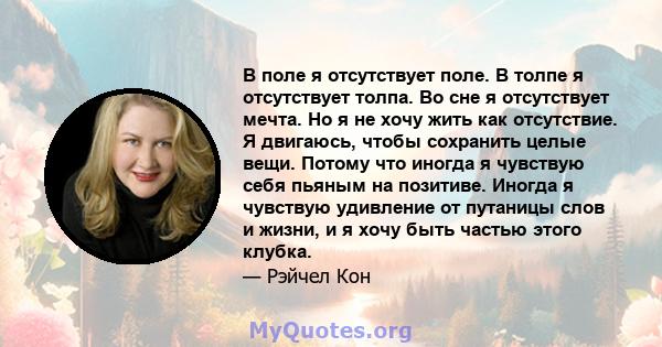 В поле я отсутствует поле. В толпе я отсутствует толпа. Во сне я отсутствует мечта. Но я не хочу жить как отсутствие. Я двигаюсь, чтобы сохранить целые вещи. Потому что иногда я чувствую себя пьяным на позитиве. Иногда