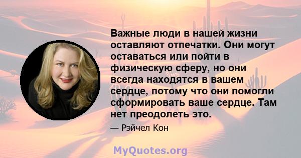 Важные люди в нашей жизни оставляют отпечатки. Они могут оставаться или пойти в физическую сферу, но они всегда находятся в вашем сердце, потому что они помогли сформировать ваше сердце. Там нет преодолеть это.