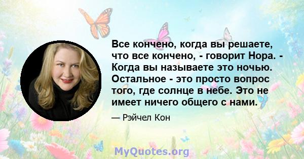 Все кончено, когда вы решаете, что все кончено, - говорит Нора. - Когда вы называете это ночью. Остальное - это просто вопрос того, где солнце в небе. Это не имеет ничего общего с нами.