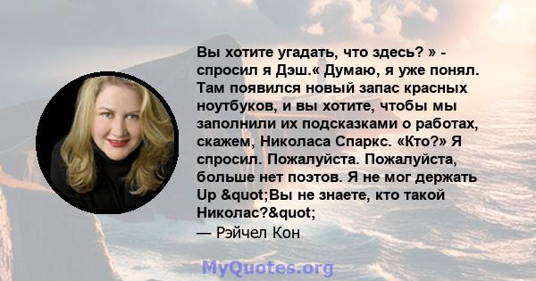 Вы хотите угадать, что здесь? » - спросил я Дэш.« Думаю, я уже понял. Там появился новый запас красных ноутбуков, и вы хотите, чтобы мы заполнили их подсказками о работах, скажем, Николаса Спаркс. «Кто?» Я спросил.