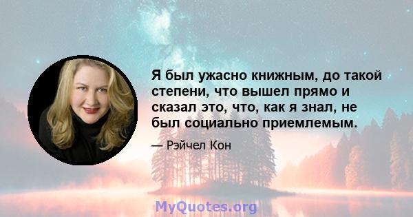 Я был ужасно книжным, до такой степени, что вышел прямо и сказал это, что, как я знал, не был социально приемлемым.