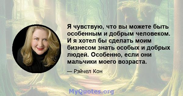 Я чувствую, что вы можете быть особенным и добрым человеком. И я хотел бы сделать моим бизнесом знать особых и добрых людей. Особенно, если они мальчики моего возраста.