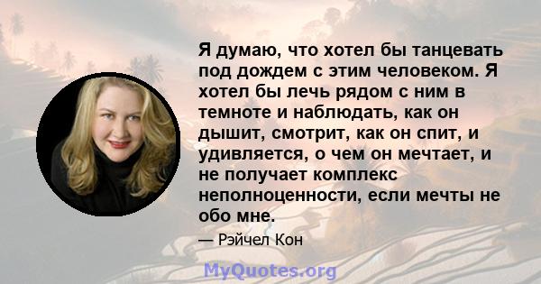 Я думаю, что хотел бы танцевать под дождем с этим человеком. Я хотел бы лечь рядом с ним в темноте и наблюдать, как он дышит, смотрит, как он спит, и удивляется, о чем он мечтает, и не получает комплекс неполноценности, 