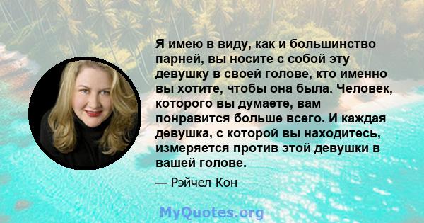 Я имею в виду, как и большинство парней, вы носите с собой эту девушку в своей голове, кто именно вы хотите, чтобы она была. Человек, которого вы думаете, вам понравится больше всего. И каждая девушка, с которой вы