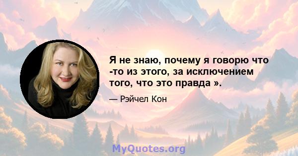 Я не знаю, почему я говорю что -то из этого, за исключением того, что это правда ».