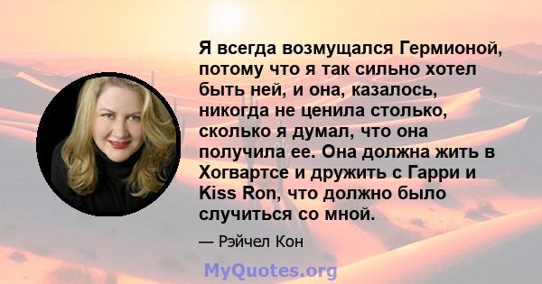 Я всегда возмущался Гермионой, потому что я так сильно хотел быть ней, и она, казалось, никогда не ценила столько, сколько я думал, что она получила ее. Она должна жить в Хогвартсе и дружить с Гарри и Kiss Ron, что