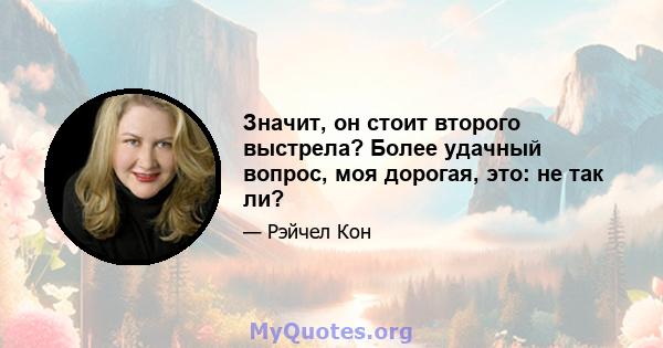 Значит, он стоит второго выстрела? Более удачный вопрос, моя дорогая, это: не так ли?