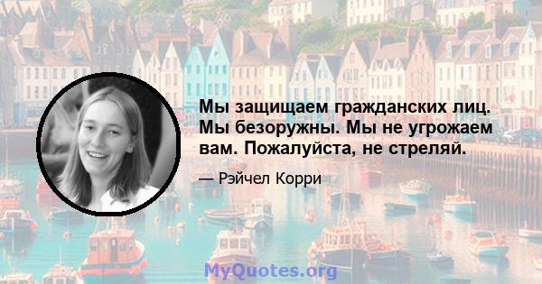 Мы защищаем гражданских лиц. Мы безоружны. Мы не угрожаем вам. Пожалуйста, не стреляй.