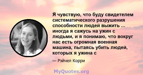 Я чувствую, что буду свидетелем систематического разрушения способности людей выжить ... иногда я сажусь на ужин с людьми, и я понимаю, что вокруг нас есть огромная военная машина, пытаясь убить людей, которых я ужина с