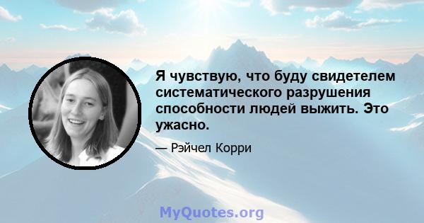 Я чувствую, что буду свидетелем систематического разрушения способности людей выжить. Это ужасно.