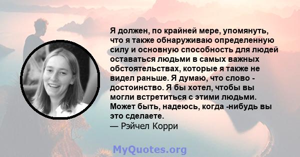 Я должен, по крайней мере, упомянуть, что я также обнаруживаю определенную силу и основную способность для людей оставаться людьми в самых важных обстоятельствах, которые я также не видел раньше. Я думаю, что слово -