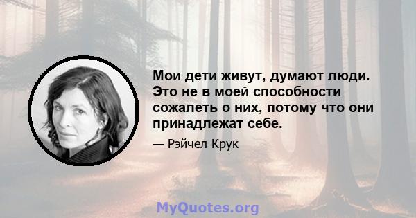 Мои дети живут, думают люди. Это не в моей способности сожалеть о них, потому что они принадлежат себе.