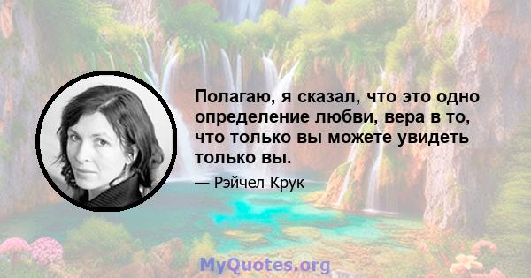 Полагаю, я сказал, что это одно определение любви, вера в то, что только вы можете увидеть только вы.