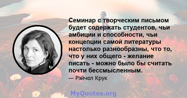 Семинар с творческим письмом будет содержать студентов, чьи амбиции и способности, чьи концепции самой литературы настолько разнообразны, что то, что у них общего - желание писать - можно было бы считать почти