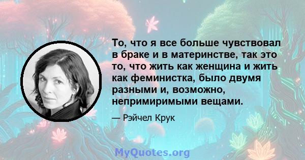 То, что я все больше чувствовал в браке и в материнстве, так это то, что жить как женщина и жить как феминистка, было двумя разными и, возможно, непримиримыми вещами.