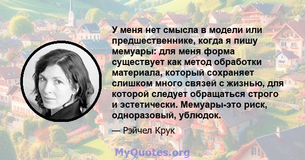 У меня нет смысла в модели или предшественнике, когда я пишу мемуары: для меня форма существует как метод обработки материала, который сохраняет слишком много связей с жизнью, для которой следует обращаться строго и