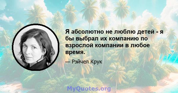 Я абсолютно не люблю детей - я бы выбрал их компанию по взрослой компании в любое время.