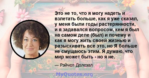 Это не то, что я могу надеть и взлетать больше, как я уже сказал, у меня были годы растерянности, и я задавался вопросом, кем я был на самом деле (был) и почему и как я могу жить своей жизнью и разыскивать все это, но Я 