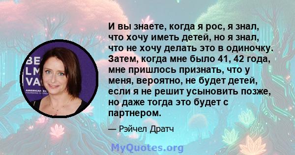 И вы знаете, когда я рос, я знал, что хочу иметь детей, но я знал, что не хочу делать это в одиночку. Затем, когда мне было 41, 42 года, мне пришлось признать, что у меня, вероятно, не будет детей, если я не решит