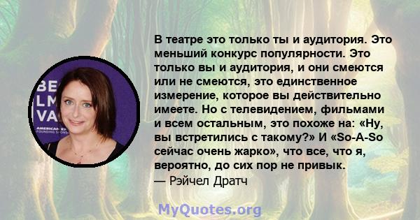 В театре это только ты и аудитория. Это меньший конкурс популярности. Это только вы и аудитория, и они смеются или не смеются, это единственное измерение, которое вы действительно имеете. Но с телевидением, фильмами и