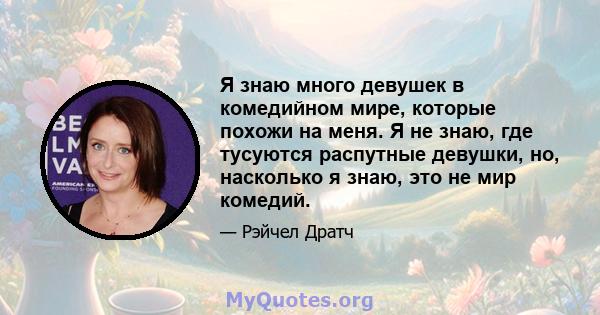 Я знаю много девушек в комедийном мире, которые похожи на меня. Я не знаю, где тусуются распутные девушки, но, насколько я знаю, это не мир комедий.