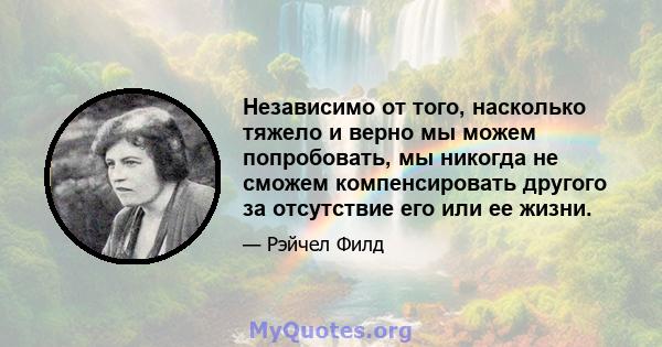 Независимо от того, насколько тяжело и верно мы можем попробовать, мы никогда не сможем компенсировать другого за отсутствие его или ее жизни.