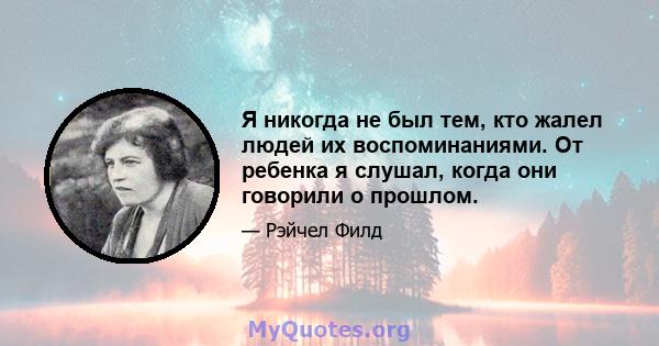 Я никогда не был тем, кто жалел людей их воспоминаниями. От ребенка я слушал, когда они говорили о прошлом.