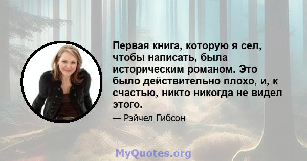 Первая книга, которую я сел, чтобы написать, была историческим романом. Это было действительно плохо, и, к счастью, никто никогда не видел этого.