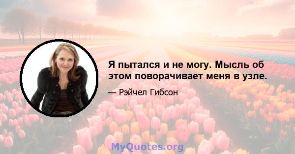 Я пытался и не могу. Мысль об этом поворачивает меня в узле.