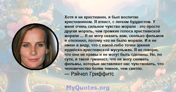 Хотя я не христианин, я был воспитан христианином. Я атеист, с легким буддистом. У меня очень сильное чувство морали - это просто другая мораль, чем громкие голоса христианской морали ... Я не могу сказать вам, сколько