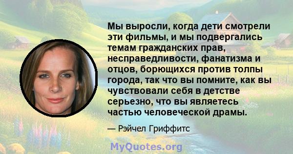 Мы выросли, когда дети смотрели эти фильмы, и мы подвергались темам гражданских прав, несправедливости, фанатизма и отцов, борющихся против толпы города, так что вы помните, как вы чувствовали себя в детстве серьезно,