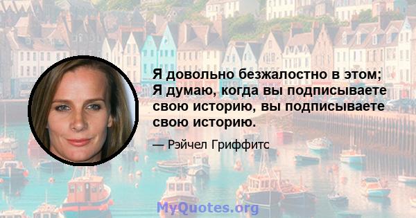 Я довольно безжалостно в этом; Я думаю, когда вы подписываете свою историю, вы подписываете свою историю.