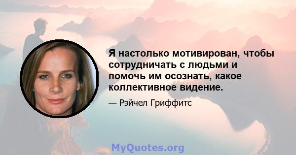 Я настолько мотивирован, чтобы сотрудничать с людьми и помочь им осознать, какое коллективное видение.