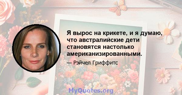 Я вырос на крикете, и я думаю, что австралийские дети становятся настолько американизированными.