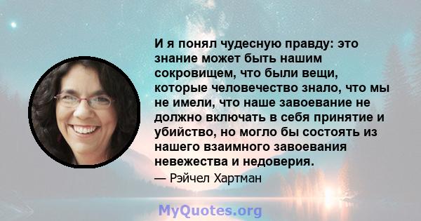 И я понял чудесную правду: это знание может быть нашим сокровищем, что были вещи, которые человечество знало, что мы не имели, что наше завоевание не должно включать в себя принятие и убийство, но могло бы состоять из