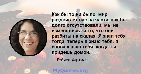 Как бы то ни было, мир раздвигает нас на части, как бы долго отсутствовали, мы не изменялись за то, что они разбиты на скалах. Я знал тебя тогда, теперь я знаю тебя, я снова узнаю тебя, когда ты придешь домой.