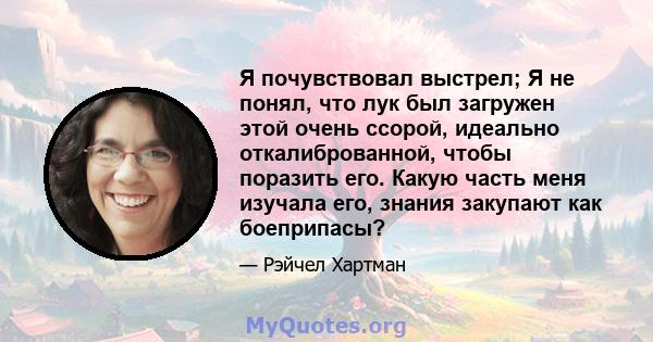 Я почувствовал выстрел; Я не понял, что лук был загружен этой очень ссорой, идеально откалиброванной, чтобы поразить его. Какую часть меня изучала его, знания закупают как боеприпасы?