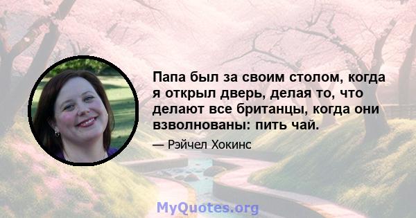 Папа был за своим столом, когда я открыл дверь, делая то, что делают все британцы, когда они взволнованы: пить чай.