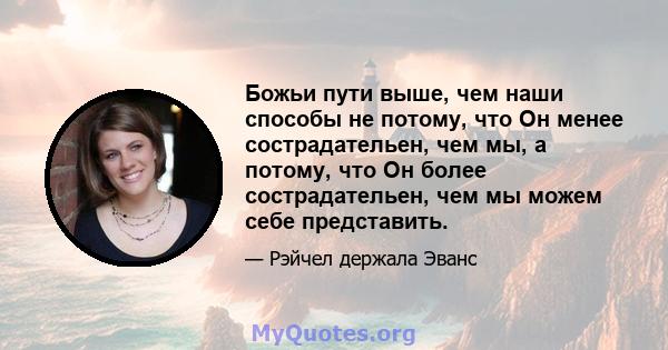 Божьи пути выше, чем наши способы не потому, что Он менее сострадательен, чем мы, а потому, что Он более сострадательен, чем мы можем себе представить.