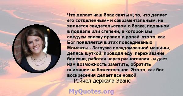 Что делает наш брак святым, то, что делает его «отделенным» и сакраментальным, не является свидетельством о браке, поданном в подвале или степени, в которой мы следуем списку правил и ролей, это то, как Бог появляется в 