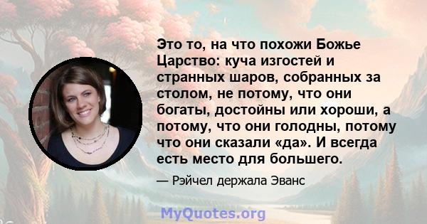 Это то, на что похожи Божье Царство: куча изгостей и странных шаров, собранных за столом, не потому, что они богаты, достойны или хороши, а потому, что они голодны, потому что они сказали «да». И всегда есть место для